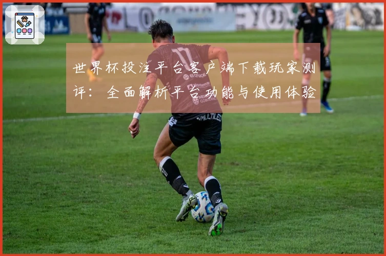 世界杯投注平台客户端下载玩家测评：全面解析平台功能与使用体验的综合评估