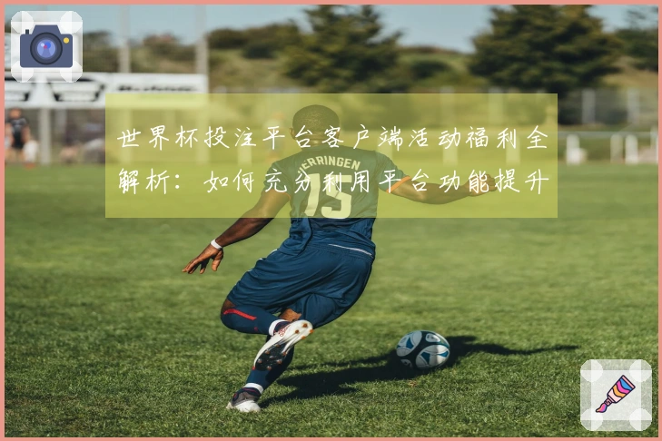 世界杯投注平台客户端活动福利全解析:如何充分利用平台功能提升观赛体验