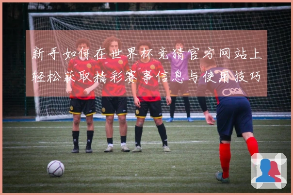 新手如何在世界杯竞猜官方网站上轻松获取精彩赛事信息与使用技巧